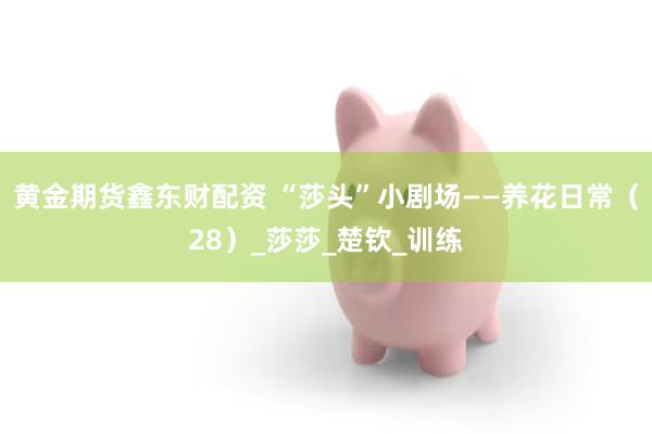 黄金期货鑫东财配资 “莎头”小剧场——养花日常（28）_莎莎_楚钦_训练