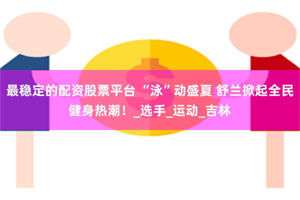 最稳定的配资股票平台 “泳”动盛夏 舒兰掀起全民健身热潮！_选手_运动_吉林