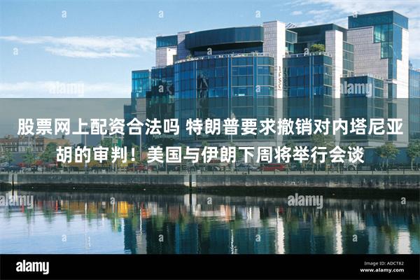 股票网上配资合法吗 特朗普要求撤销对内塔尼亚胡的审判！美国与伊朗下周将举行会谈