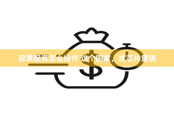 股票配资怎么操作 这个国家，成芯片重镇