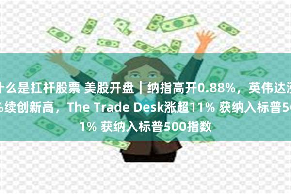 什么是扛杆股票 美股开盘｜纳指高开0.88%，英伟达涨超4.3%续创新高，The Trade Desk涨超11% 获纳入标普500指数