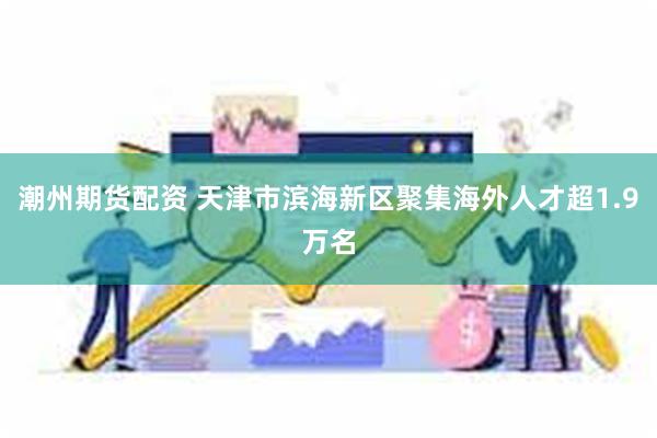 潮州期货配资 天津市滨海新区聚集海外人才超1.9万名