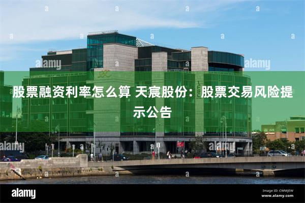 股票融资利率怎么算 天宸股份：股票交易风险提示公告
