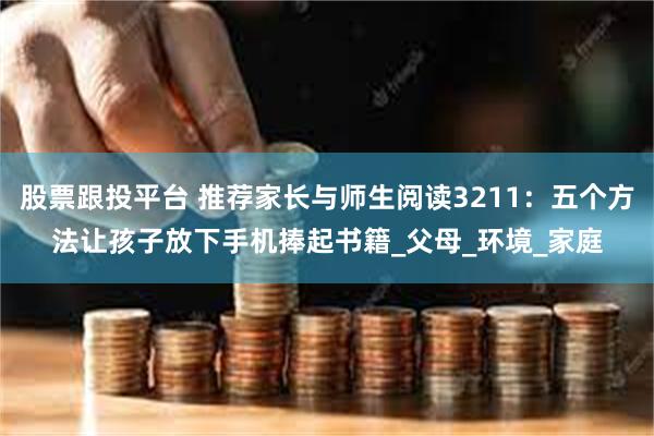 股票跟投平台 推荐家长与师生阅读3211：五个方法让孩子放下手机捧起书籍_父母_环境_家庭