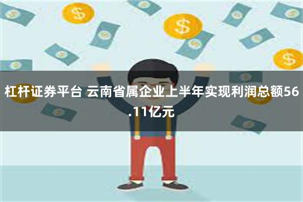 杠杆证券平台 云南省属企业上半年实现利润总额56.11亿元