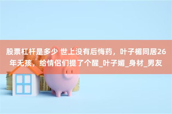 股票杠杆是多少 世上没有后悔药，叶子楣同居26年无孩，给情侣们提了个醒_叶子媚_身材_男友