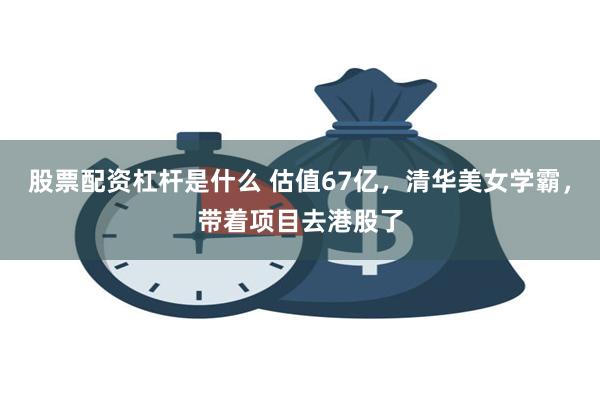 股票配资杠杆是什么 估值67亿，清华美女学霸，带着项目去港股了
