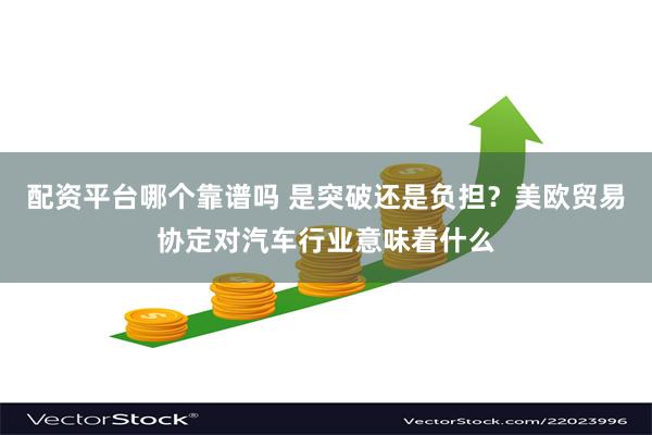 配资平台哪个靠谱吗 是突破还是负担？美欧贸易协定对汽车行业意味着什么