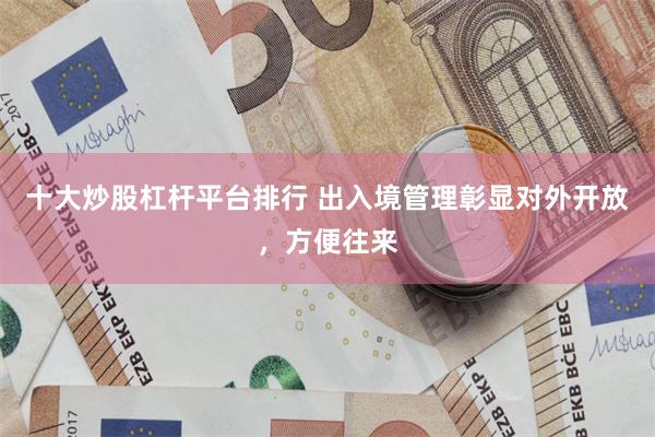 十大炒股杠杆平台排行 出入境管理彰显对外开放，方便往来