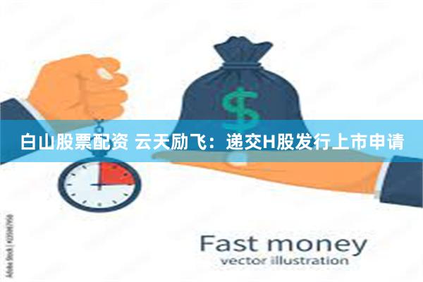白山股票配资 云天励飞：递交H股发行上市申请
