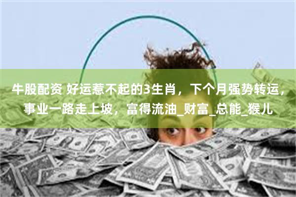 牛股配资 好运惹不起的3生肖，下个月强势转运，事业一路走上坡，富得流油_财富_总能_猴儿