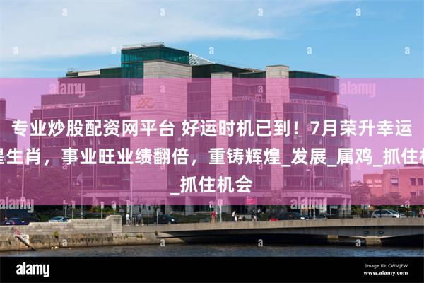 专业炒股配资网平台 好运时机已到！7月荣升幸运之星生肖，事业旺业绩翻倍，重铸辉煌_发展_属鸡_抓住机会