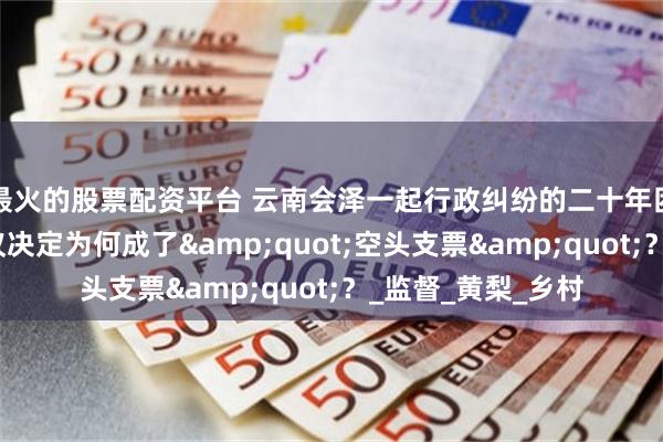 最火的股票配资平台 云南会泽一起行政纠纷的二十年困局：一份生效复议决定为何成了&quot;空头支票&quot;？_监督_黄梨_乡村