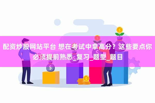 配资炒股网站平台 想在考试中拿高分？这些要点你必须提前熟悉_复习_题型_题目