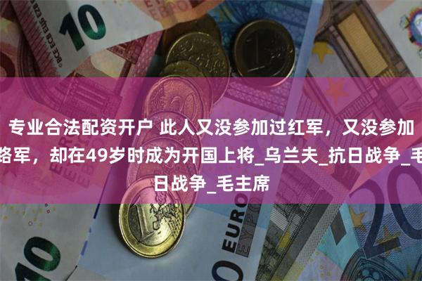 专业合法配资开户 此人又没参加过红军，又没参加过八路军，却在49岁时成为开国上将_乌兰夫_抗日战争_毛主席