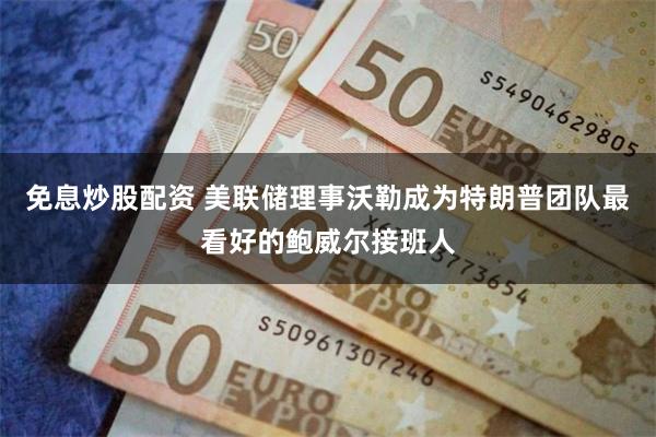 免息炒股配资 美联储理事沃勒成为特朗普团队最看好的鲍威尔接班人