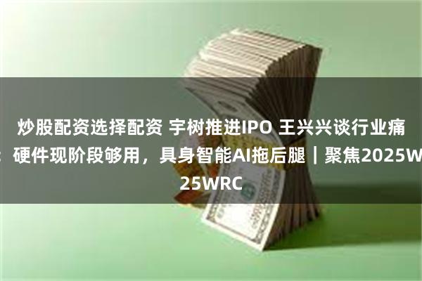 炒股配资选择配资 宇树推进IPO 王兴兴谈行业痛点：硬件现阶段够用，具身智能AI拖后腿｜聚焦2025WRC