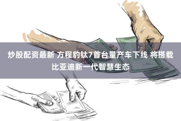 炒股配资最新 方程豹钛7首台量产车下线 将搭载比亚迪新一代智慧生态