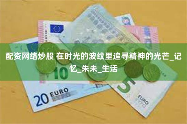 配资网络炒股 在时光的波纹里追寻精神的光芒_记忆_朱未_生活