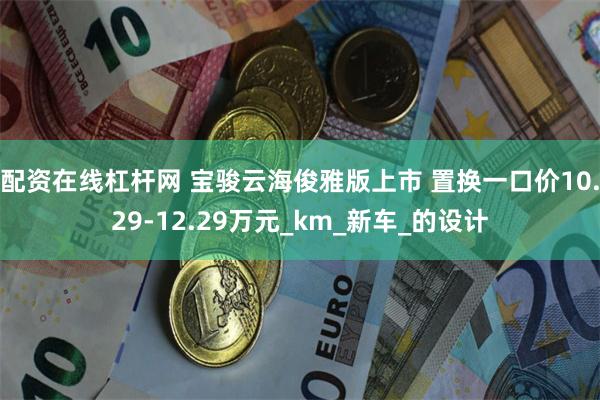配资在线杠杆网 宝骏云海俊雅版上市 置换一口价10.29-12.29万元_km_新车_的设计