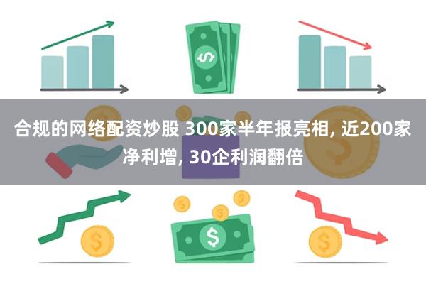 合规的网络配资炒股 300家半年报亮相, 近200家净利增, 30企利润翻倍