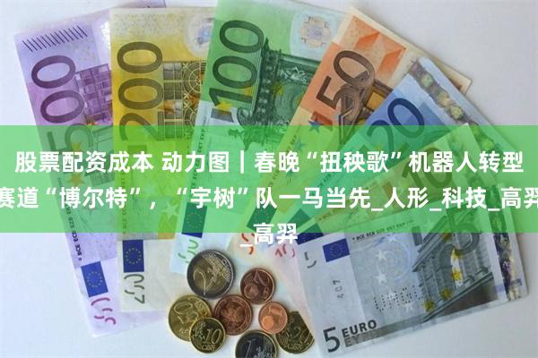 股票配资成本 动力图｜春晚“扭秧歌”机器人转型赛道“博尔特”，“宇树”队一马当先_人形_科技_高羿