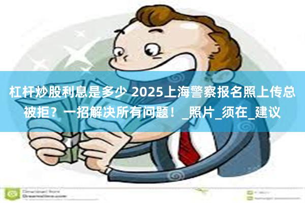 杠杆炒股利息是多少 2025上海警察报名照上传总被拒？一招解决所有问题！_照片_须在_建议