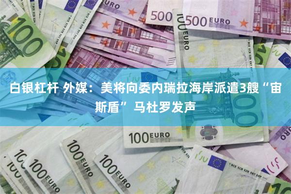 白银杠杆 外媒：美将向委内瑞拉海岸派遣3艘“宙斯盾” 马杜罗发声