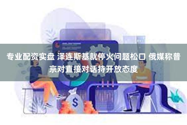专业配资实盘 泽连斯基就停火问题松口 俄媒称普京对直接对话持开放态度