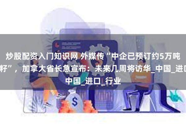 炒股配资入门知识网 外媒传“中企已预订约5万吨澳油菜籽”，加拿大省长急宣布：未来几周将访华_中国_进口_行业