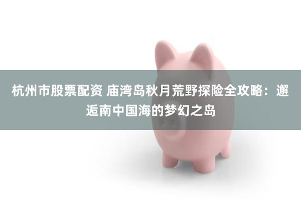 杭州市股票配资 庙湾岛秋月荒野探险全攻略：邂逅南中国海的梦幻之岛
