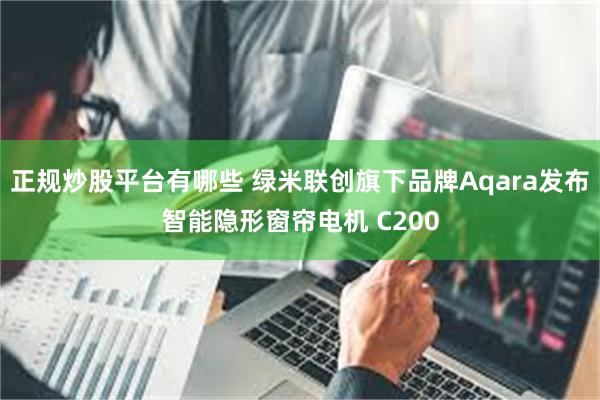 正规炒股平台有哪些 绿米联创旗下品牌Aqara发布智能隐形窗帘电机 C200