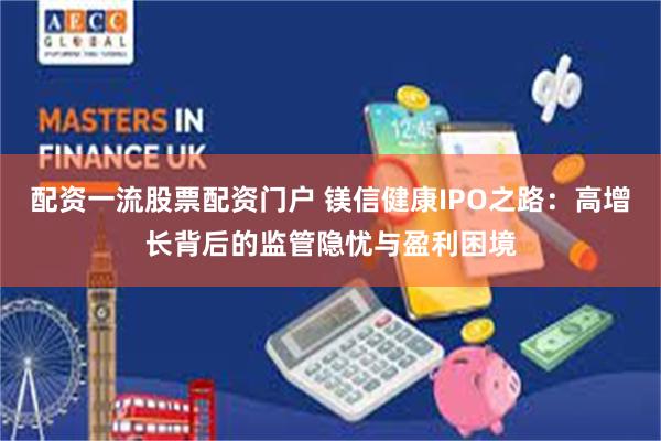 配资一流股票配资门户 镁信健康IPO之路：高增长背后的监管隐忧与盈利困境