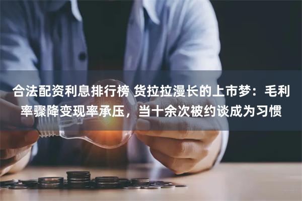 合法配资利息排行榜 货拉拉漫长的上市梦:毛利率骤降变现率承压,当十余次被约谈成为习惯